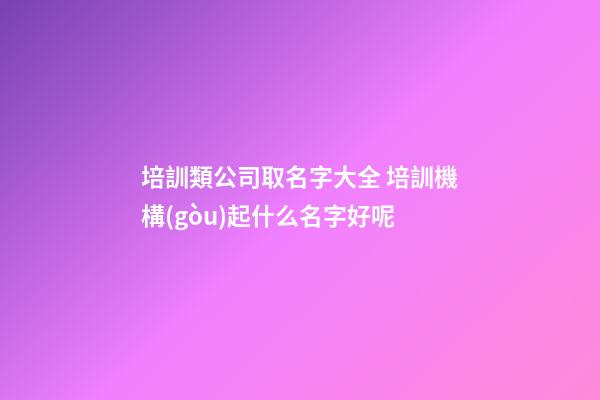 培訓類公司取名字大全 培訓機構(gòu)起什么名字好呢